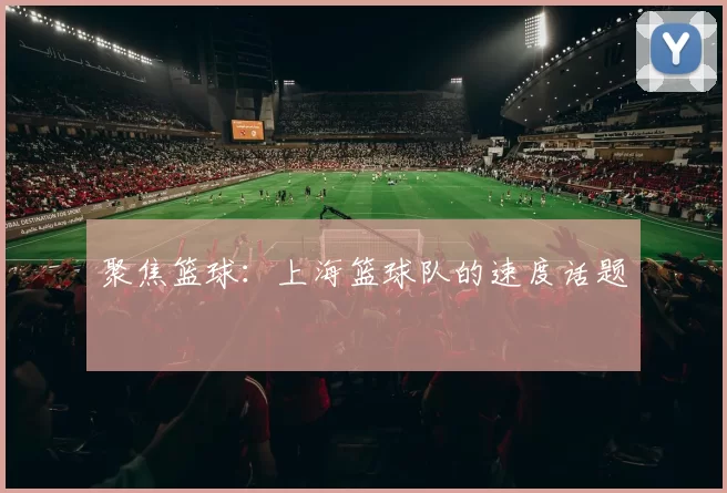 聚焦篮球：上海篮球队的速度话题