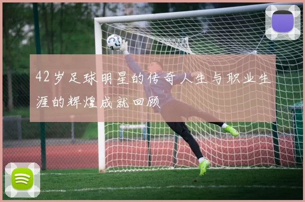 42岁足球明星的传奇人生与职业生涯的辉煌成就回顾