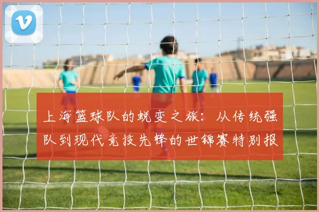 上海篮球队的蜕变之旅：从传统强队到现代竞技先锋的世锦赛特别报道