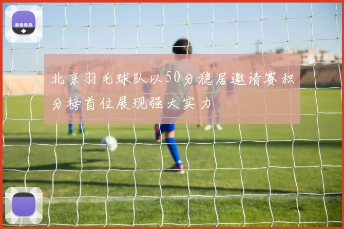 北京羽毛球队以50分稳居邀请赛积分榜首位展现强大实力