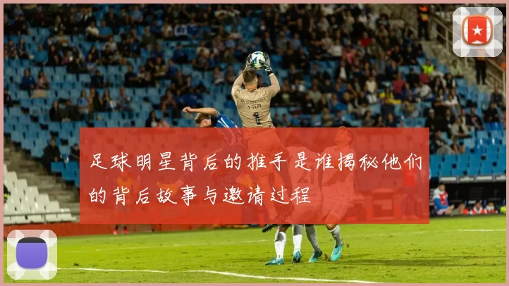 足球明星背后的推手是谁揭秘他们的背后故事与邀请过程