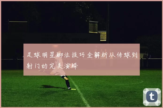 足球明星脚法技巧全解析从传球到射门的完美演绎